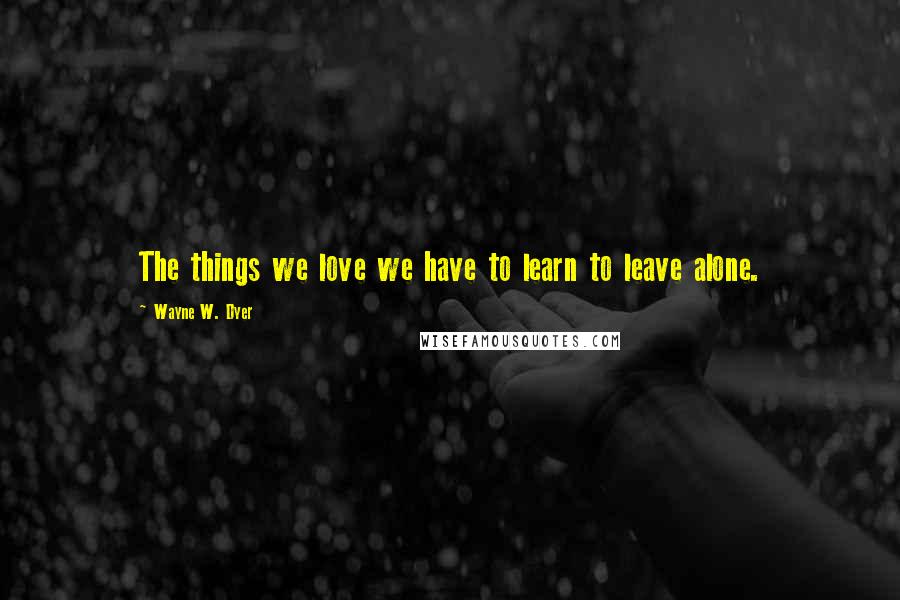 Wayne W. Dyer Quotes: The things we love we have to learn to leave alone.