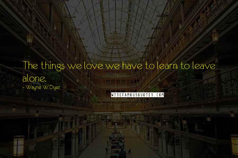 Wayne W. Dyer Quotes: The things we love we have to learn to leave alone.