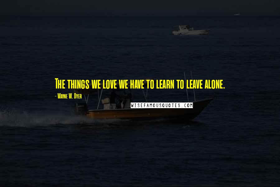 Wayne W. Dyer Quotes: The things we love we have to learn to leave alone.