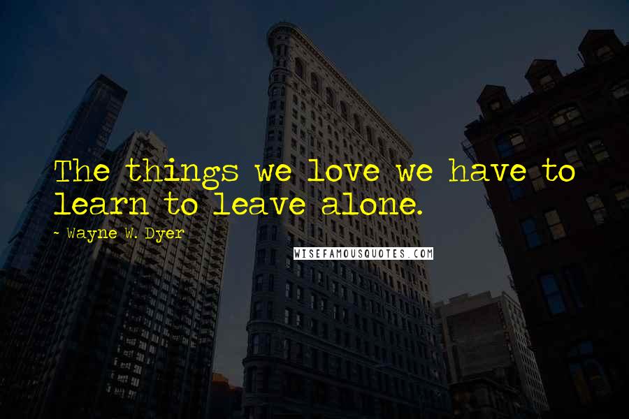 Wayne W. Dyer Quotes: The things we love we have to learn to leave alone.