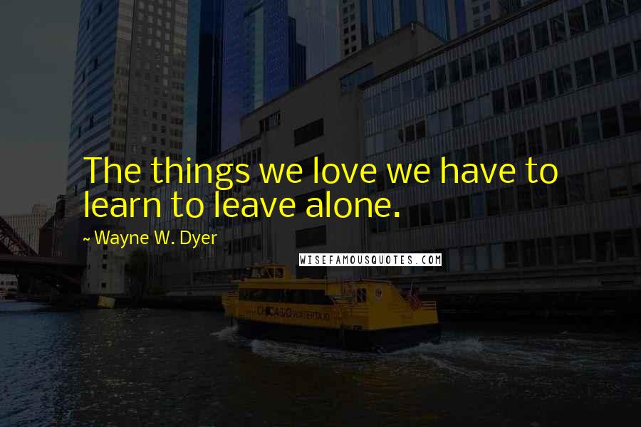 Wayne W. Dyer Quotes: The things we love we have to learn to leave alone.