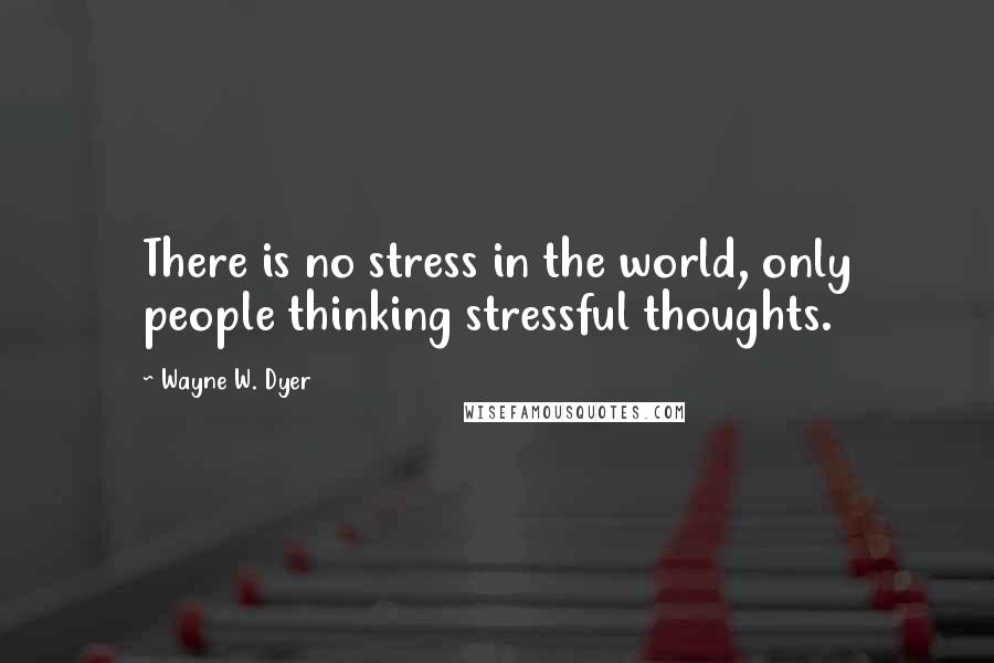 Wayne W. Dyer Quotes: There is no stress in the world, only people thinking stressful thoughts.