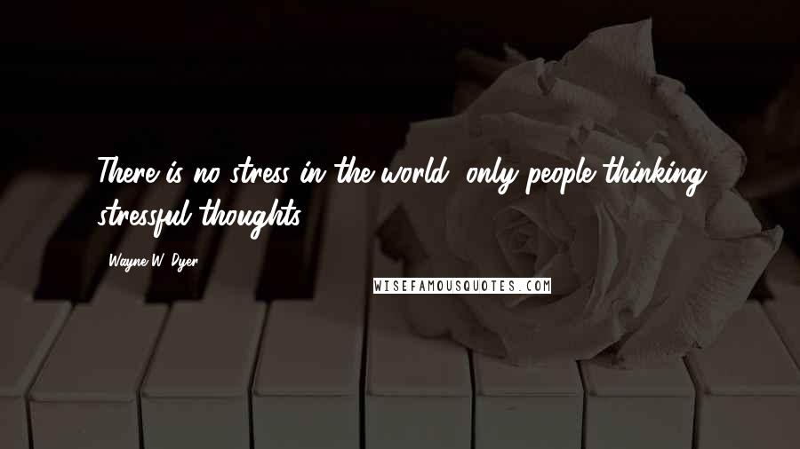 Wayne W. Dyer Quotes: There is no stress in the world, only people thinking stressful thoughts.