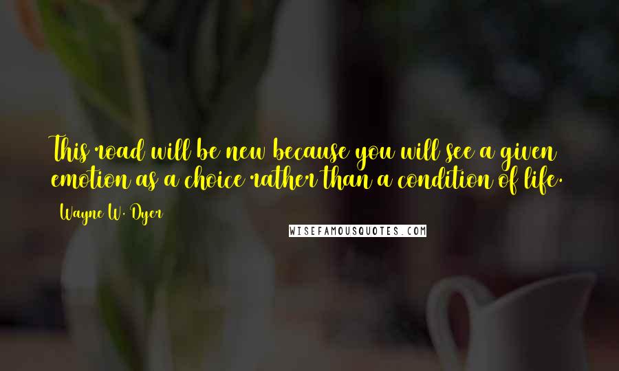 Wayne W. Dyer Quotes: This road will be new because you will see a given emotion as a choice rather than a condition of life.