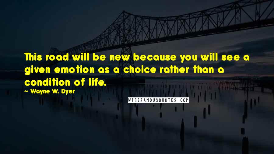 Wayne W. Dyer Quotes: This road will be new because you will see a given emotion as a choice rather than a condition of life.