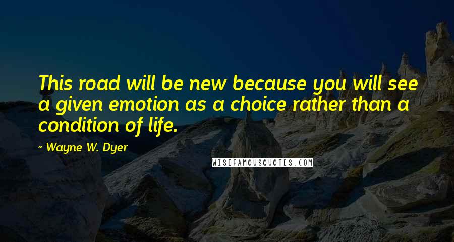 Wayne W. Dyer Quotes: This road will be new because you will see a given emotion as a choice rather than a condition of life.