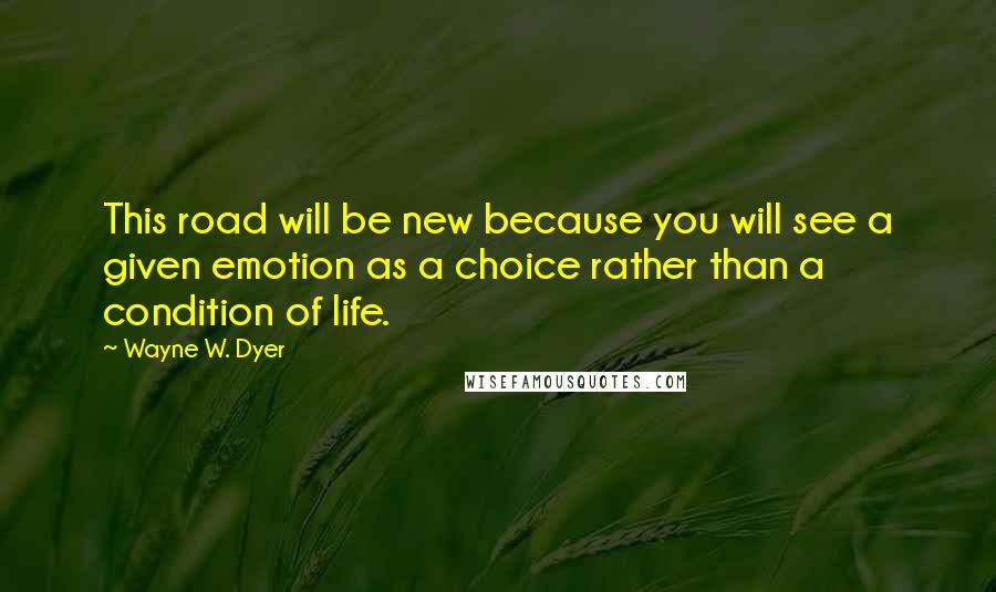 Wayne W. Dyer Quotes: This road will be new because you will see a given emotion as a choice rather than a condition of life.