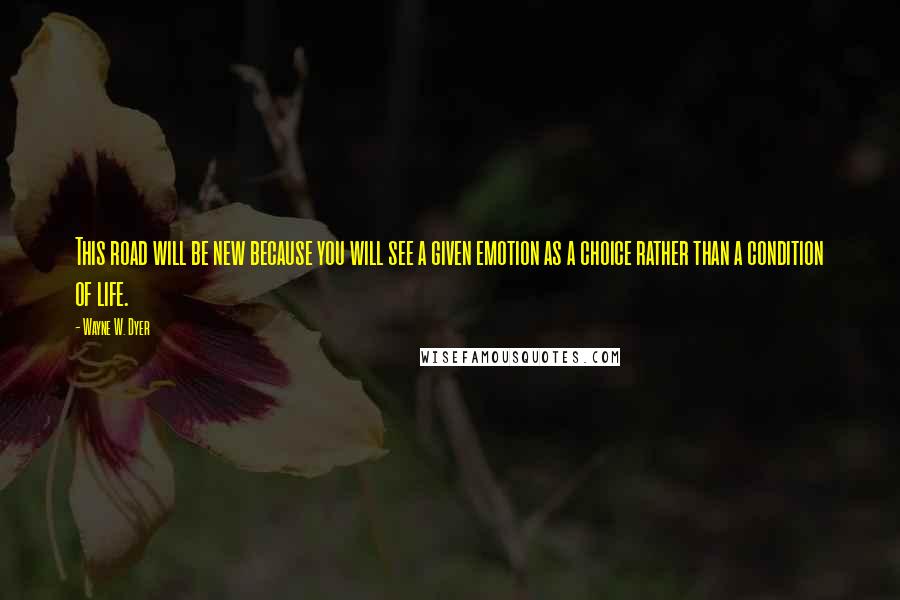 Wayne W. Dyer Quotes: This road will be new because you will see a given emotion as a choice rather than a condition of life.