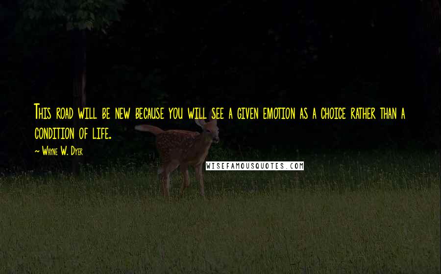 Wayne W. Dyer Quotes: This road will be new because you will see a given emotion as a choice rather than a condition of life.