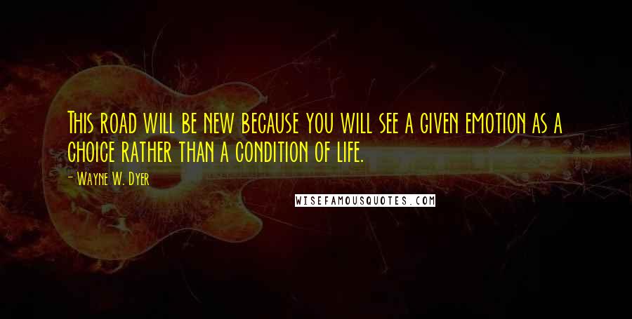 Wayne W. Dyer Quotes: This road will be new because you will see a given emotion as a choice rather than a condition of life.