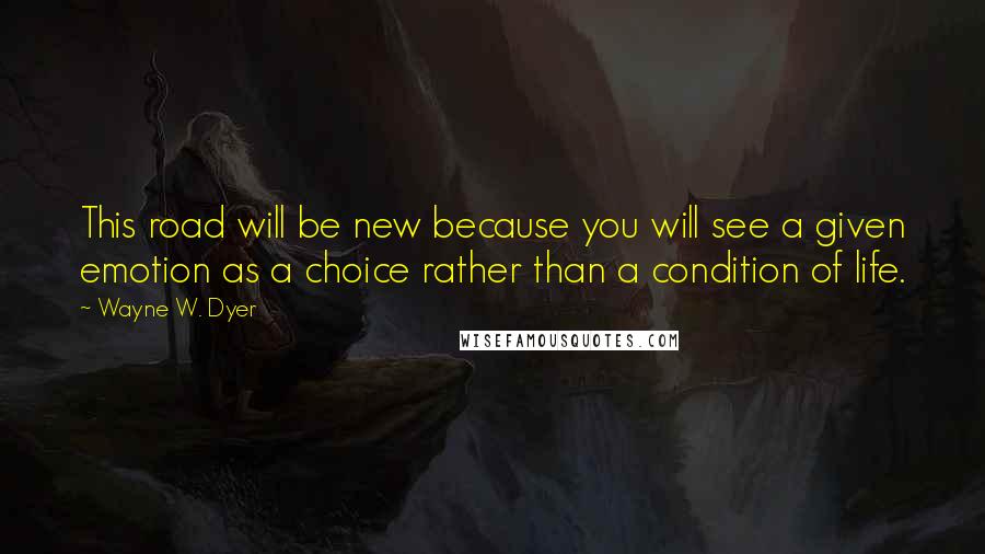 Wayne W. Dyer Quotes: This road will be new because you will see a given emotion as a choice rather than a condition of life.