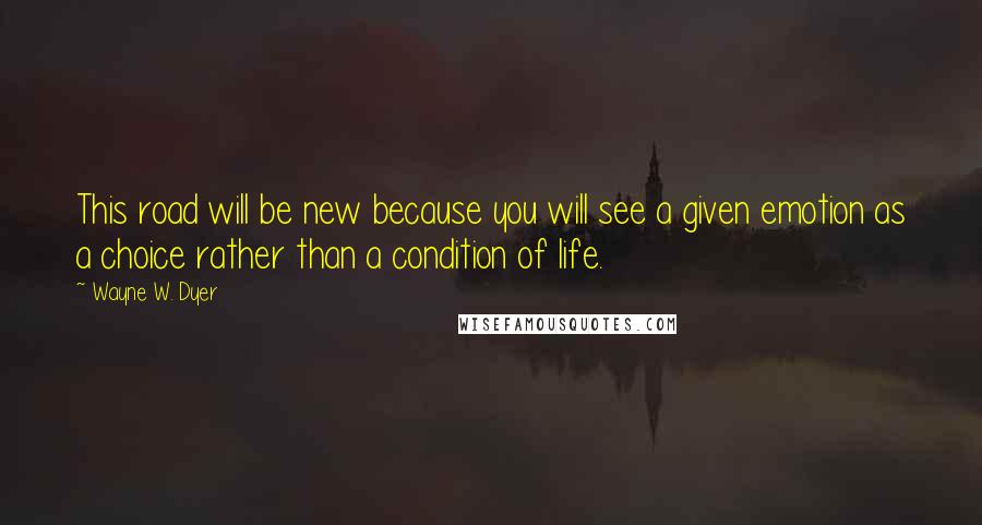 Wayne W. Dyer Quotes: This road will be new because you will see a given emotion as a choice rather than a condition of life.