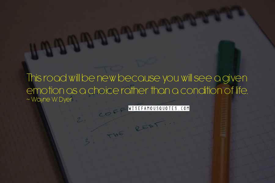 Wayne W. Dyer Quotes: This road will be new because you will see a given emotion as a choice rather than a condition of life.