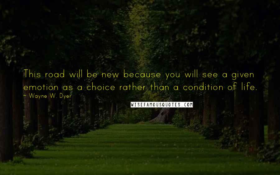 Wayne W. Dyer Quotes: This road will be new because you will see a given emotion as a choice rather than a condition of life.