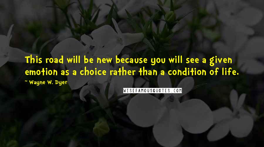 Wayne W. Dyer Quotes: This road will be new because you will see a given emotion as a choice rather than a condition of life.