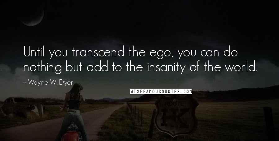 Wayne W. Dyer Quotes: Until you transcend the ego, you can do nothing but add to the insanity of the world.