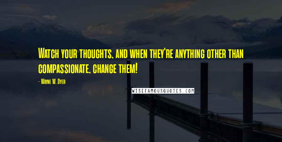 Wayne W. Dyer Quotes: Watch your thoughts, and when they're anything other than compassionate, change them!