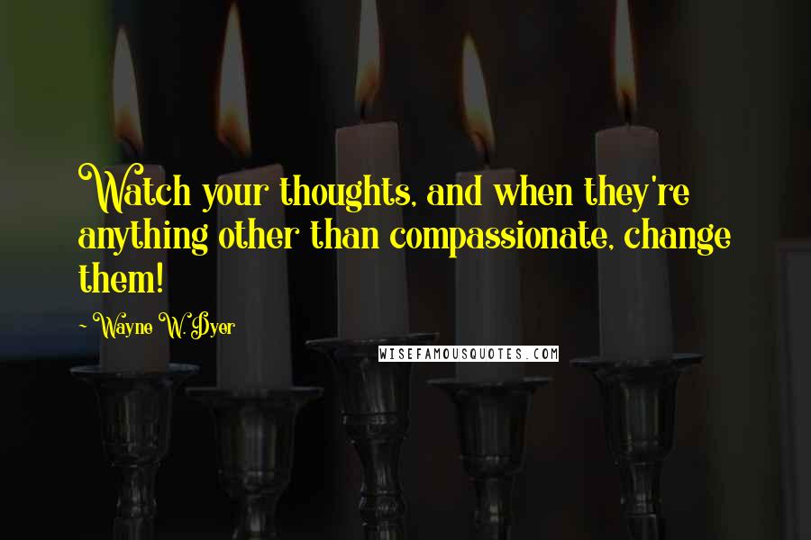 Wayne W. Dyer Quotes: Watch your thoughts, and when they're anything other than compassionate, change them!