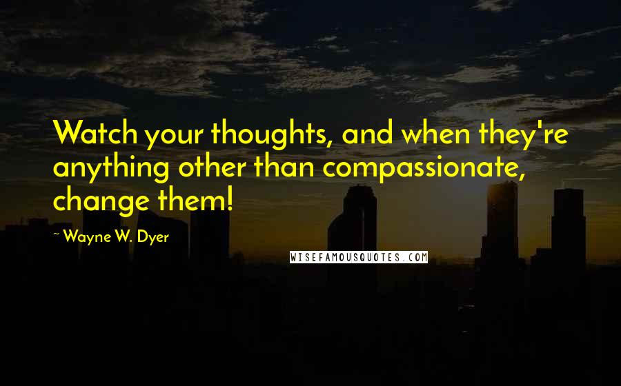 Wayne W. Dyer Quotes: Watch your thoughts, and when they're anything other than compassionate, change them!