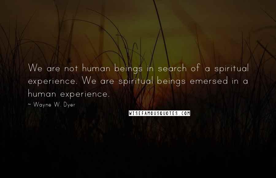 Wayne W. Dyer Quotes: We are not human beings in search of a spiritual experience. We are spiritual beings emersed in a human experience.