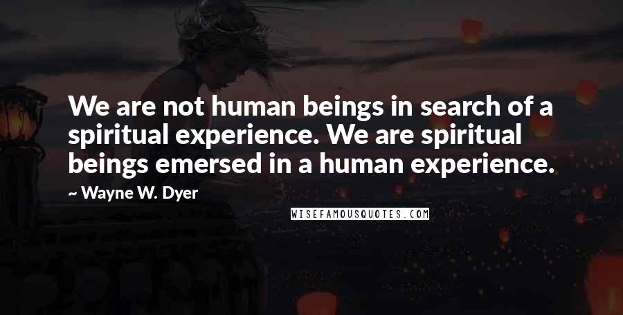 Wayne W. Dyer Quotes: We are not human beings in search of a spiritual experience. We are spiritual beings emersed in a human experience.