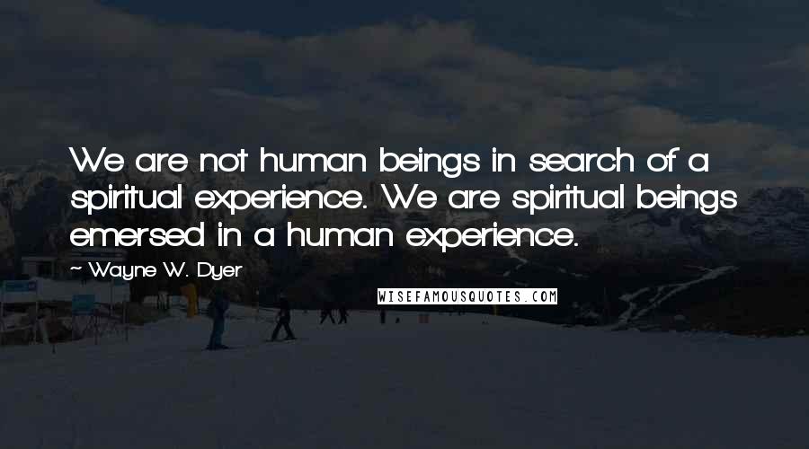Wayne W. Dyer Quotes: We are not human beings in search of a spiritual experience. We are spiritual beings emersed in a human experience.
