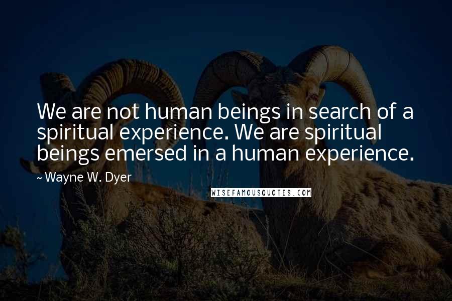 Wayne W. Dyer Quotes: We are not human beings in search of a spiritual experience. We are spiritual beings emersed in a human experience.