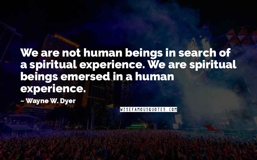 Wayne W. Dyer Quotes: We are not human beings in search of a spiritual experience. We are spiritual beings emersed in a human experience.