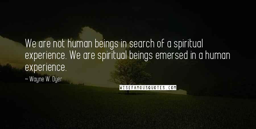 Wayne W. Dyer Quotes: We are not human beings in search of a spiritual experience. We are spiritual beings emersed in a human experience.