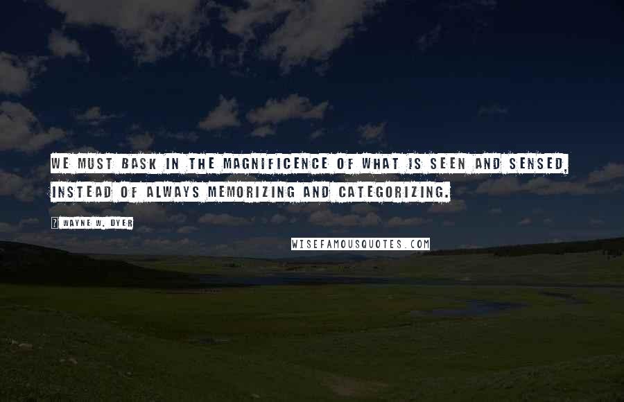 Wayne W. Dyer Quotes: We must bask in the magnificence of what is seen and sensed, instead of always memorizing and categorizing.