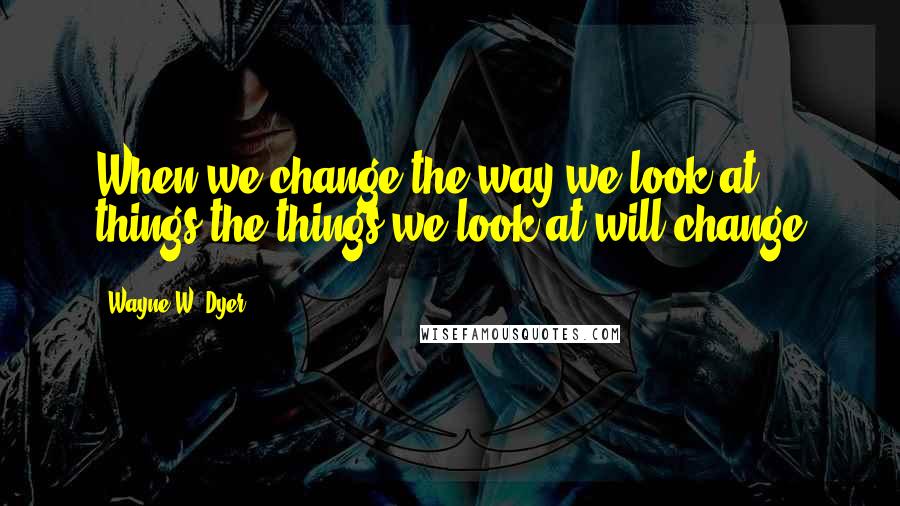 Wayne W. Dyer Quotes: When we change the way we look at things the things we look at will change