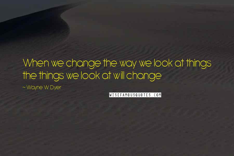 Wayne W. Dyer Quotes: When we change the way we look at things the things we look at will change