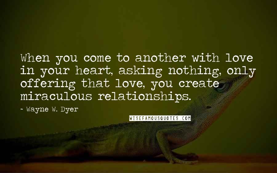 Wayne W. Dyer Quotes: When you come to another with love in your heart, asking nothing, only offering that love, you create miraculous relationships.