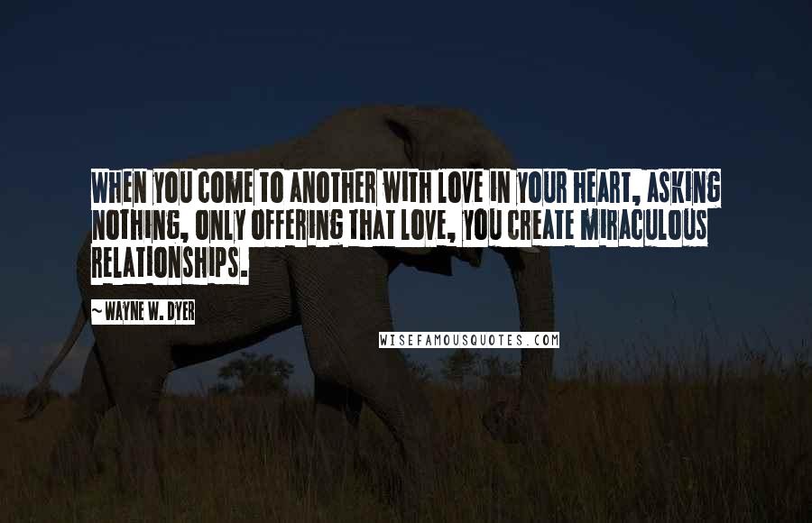 Wayne W. Dyer Quotes: When you come to another with love in your heart, asking nothing, only offering that love, you create miraculous relationships.
