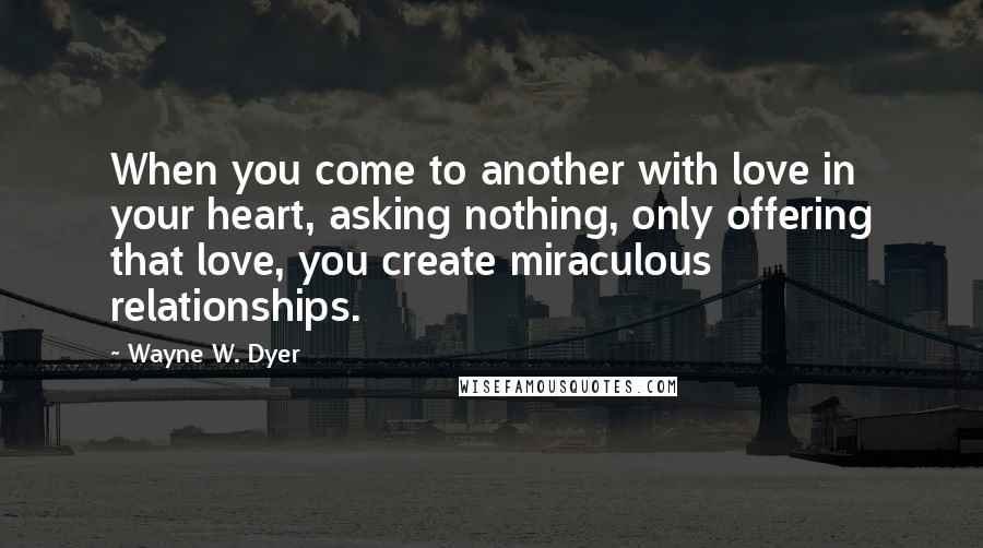 Wayne W. Dyer Quotes: When you come to another with love in your heart, asking nothing, only offering that love, you create miraculous relationships.
