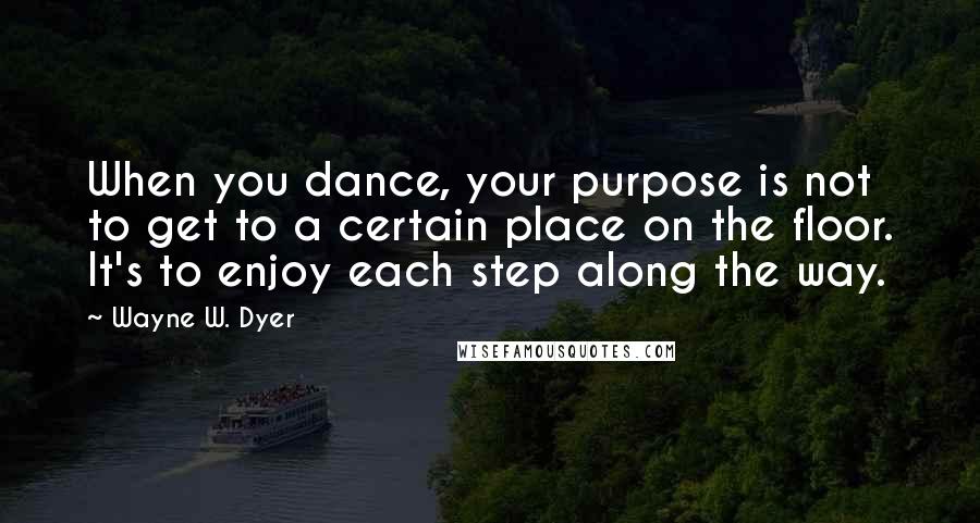 Wayne W. Dyer Quotes: When you dance, your purpose is not to get to a certain place on the floor. It's to enjoy each step along the way.