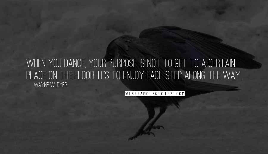 Wayne W. Dyer Quotes: When you dance, your purpose is not to get to a certain place on the floor. It's to enjoy each step along the way.