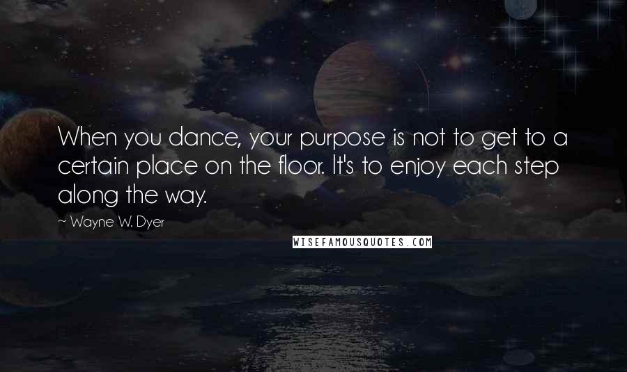 Wayne W. Dyer Quotes: When you dance, your purpose is not to get to a certain place on the floor. It's to enjoy each step along the way.