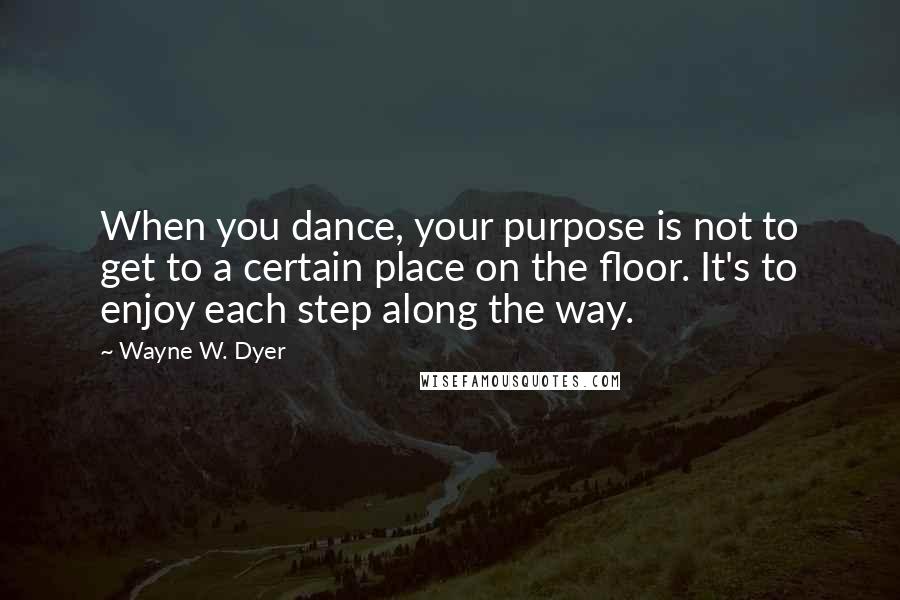 Wayne W. Dyer Quotes: When you dance, your purpose is not to get to a certain place on the floor. It's to enjoy each step along the way.