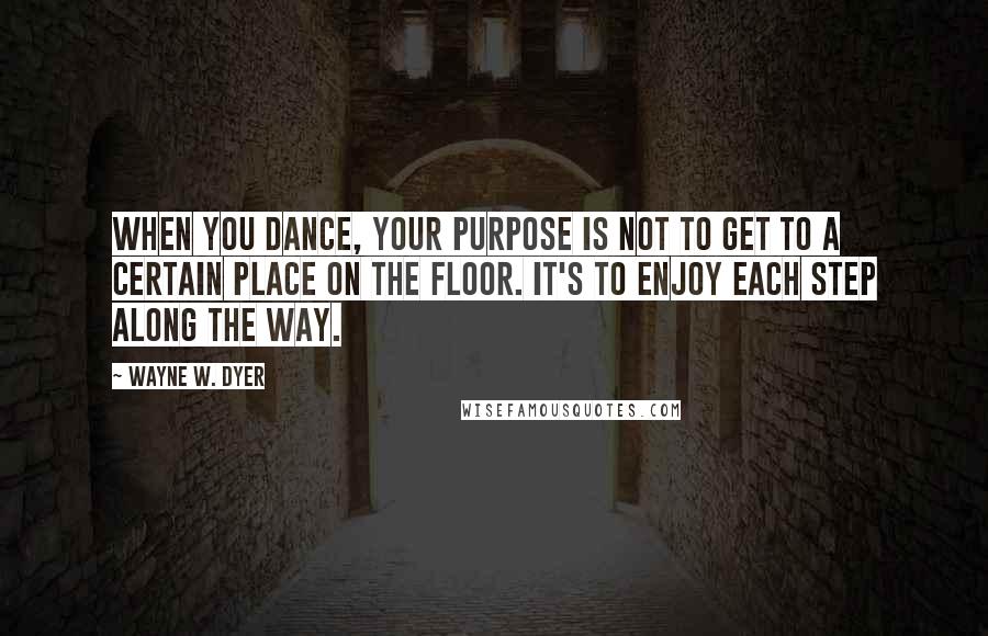 Wayne W. Dyer Quotes: When you dance, your purpose is not to get to a certain place on the floor. It's to enjoy each step along the way.