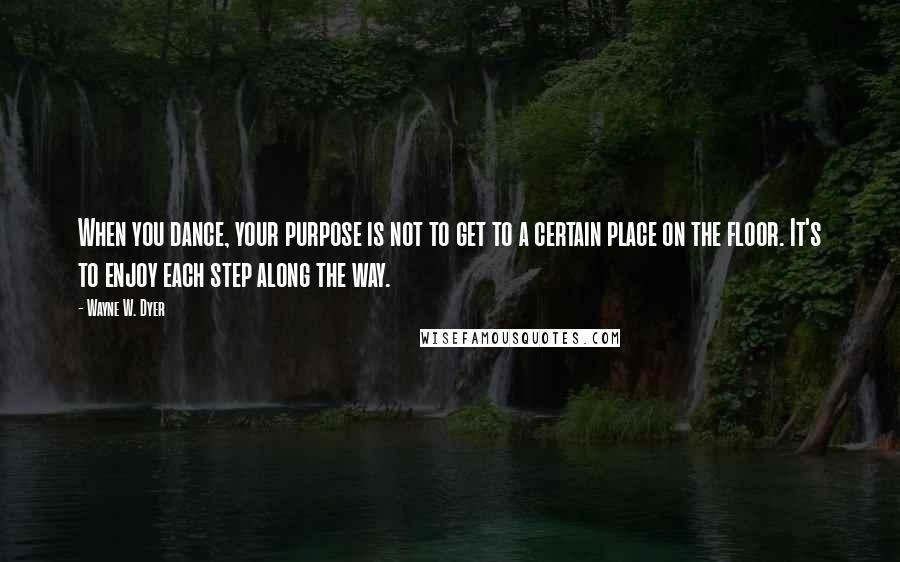 Wayne W. Dyer Quotes: When you dance, your purpose is not to get to a certain place on the floor. It's to enjoy each step along the way.