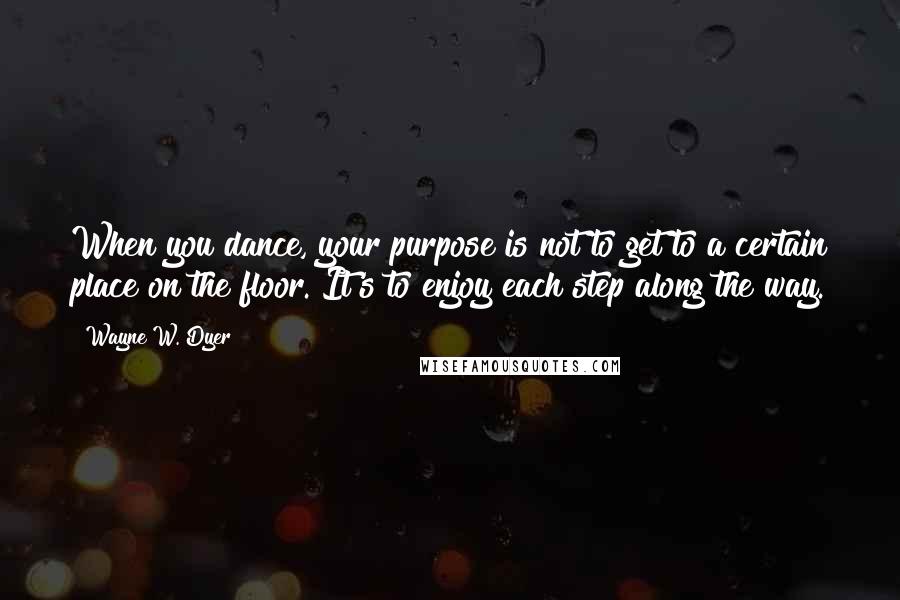 Wayne W. Dyer Quotes: When you dance, your purpose is not to get to a certain place on the floor. It's to enjoy each step along the way.