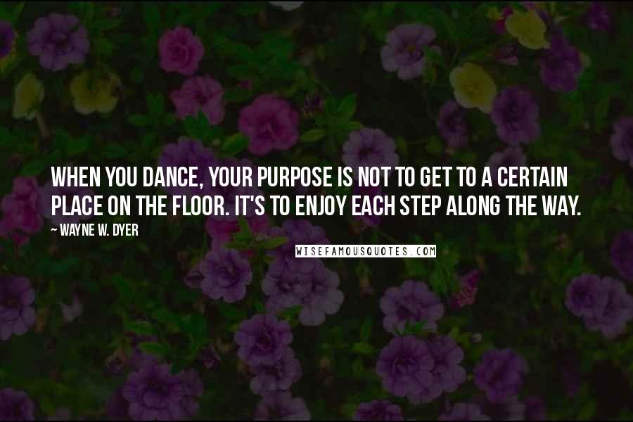 Wayne W. Dyer Quotes: When you dance, your purpose is not to get to a certain place on the floor. It's to enjoy each step along the way.