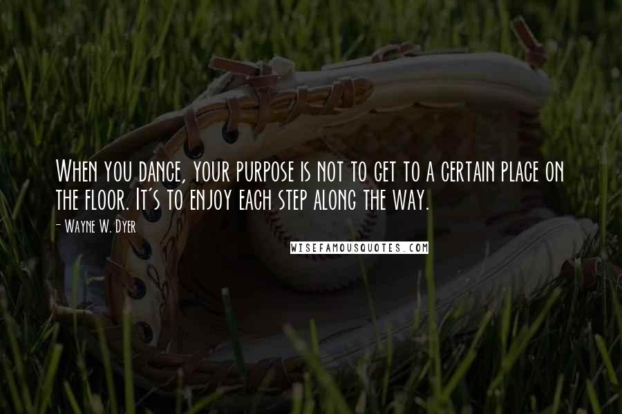 Wayne W. Dyer Quotes: When you dance, your purpose is not to get to a certain place on the floor. It's to enjoy each step along the way.