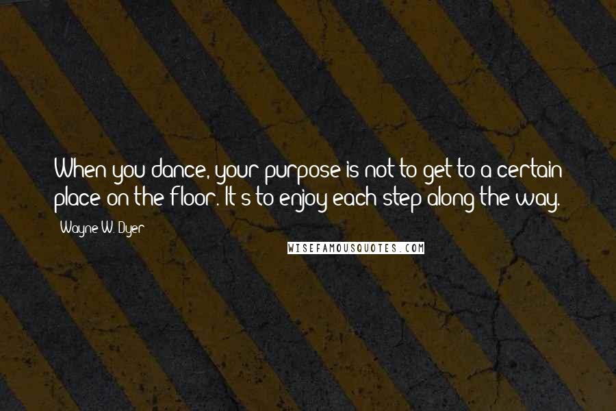 Wayne W. Dyer Quotes: When you dance, your purpose is not to get to a certain place on the floor. It's to enjoy each step along the way.