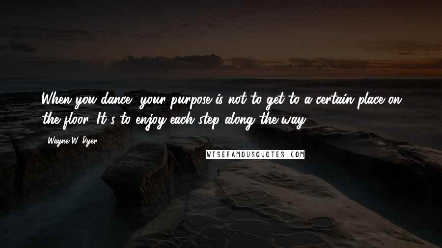 Wayne W. Dyer Quotes: When you dance, your purpose is not to get to a certain place on the floor. It's to enjoy each step along the way.