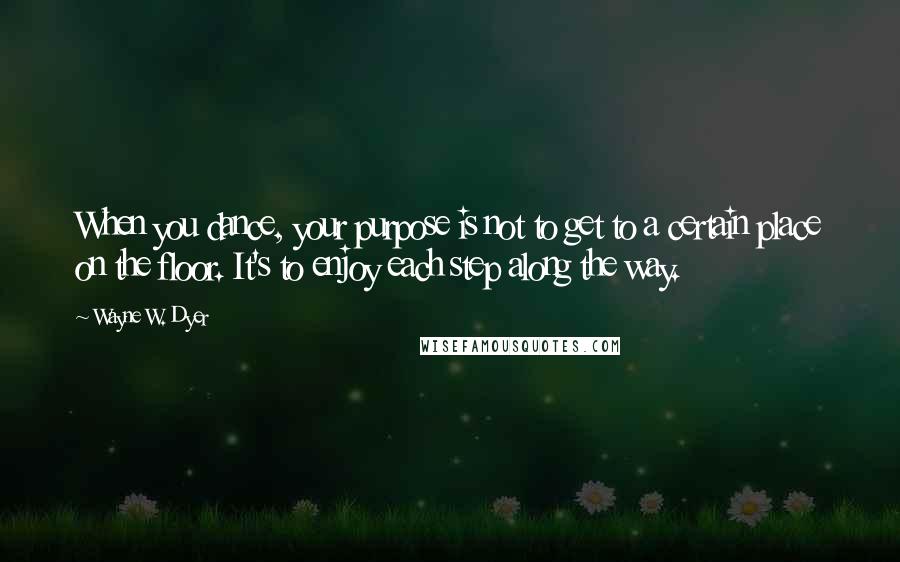 Wayne W. Dyer Quotes: When you dance, your purpose is not to get to a certain place on the floor. It's to enjoy each step along the way.