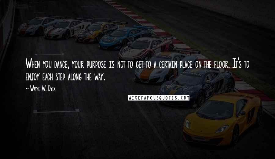 Wayne W. Dyer Quotes: When you dance, your purpose is not to get to a certain place on the floor. It's to enjoy each step along the way.