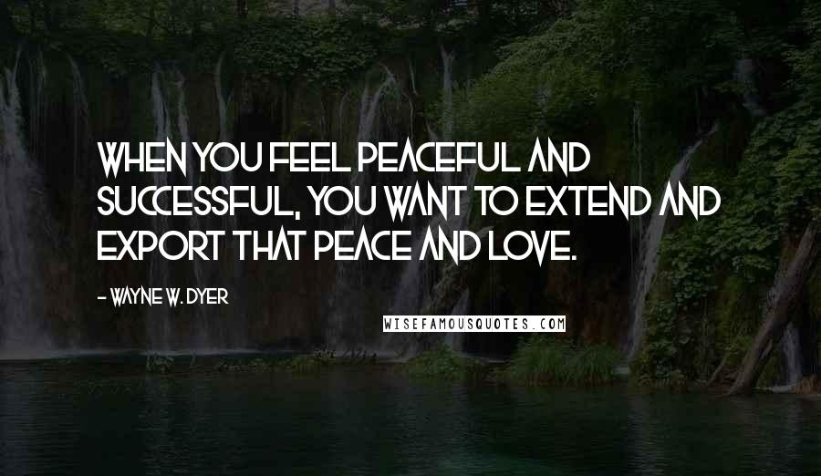Wayne W. Dyer Quotes: When you feel peaceful and successful, you want to extend and export that peace and love.