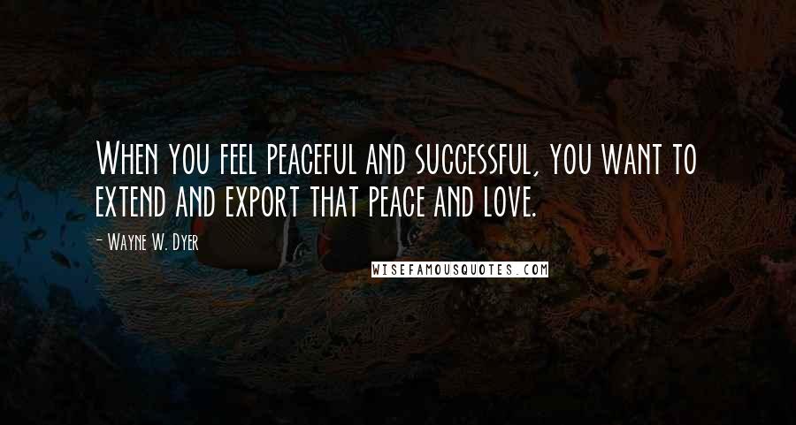 Wayne W. Dyer Quotes: When you feel peaceful and successful, you want to extend and export that peace and love.